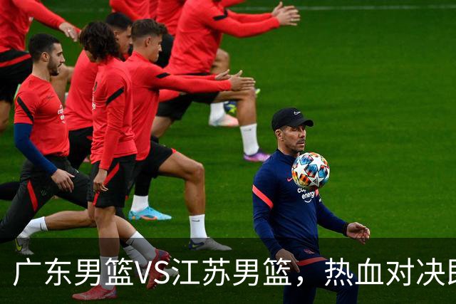 广东男篮VS江苏男篮，热血对决即将来袭！