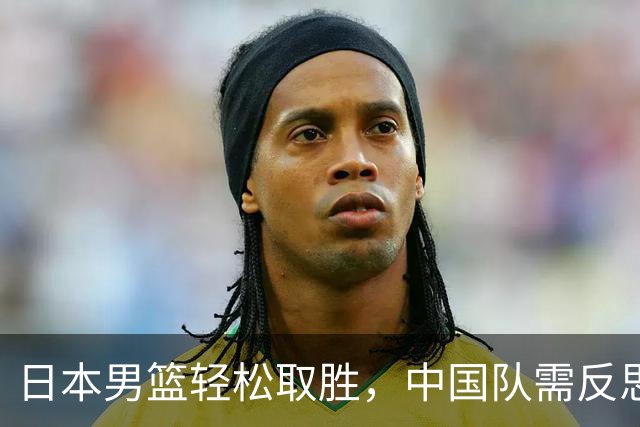 日本男篮轻松取胜，中国队需反思：拼劲不是问题，实力才是关键！